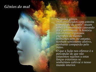  "Grandes gênios"Grandes gênios
intelectualizados com estreitaintelectualizados com estreita
capacidade de sentir" atuamcapacidade de sentir" atuam
sobre a humanidade causandosobre a humanidade causando
dor e sofrimento. A históriador e sofrimento. A história
nos oferece vigorososnos oferece vigorosos
exemplos de mentesexemplos de mentes
brilhantes sem, no entanto,brilhantes sem, no entanto,
nenhum sentimento afetivo,nenhum sentimento afetivo,
nenhuma compaixão pelonenhuma compaixão pelo
outro.outro.
 O que a lição nos oferece é aO que a lição nos oferece é a
percepção de que nãopercepção de que não
estaremos sujeitos a estasestaremos sujeitos a estas
forças exteriores seforças exteriores se
soubermos cultivar o nossosoubermos cultivar o nosso
mundo interior.mundo interior.
 