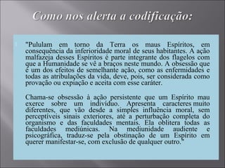  "Pululam em torno da Terra os maus Espíritos, em
consequência da inferioridade moral de seus habitantes. A ação
malfazeja desses Espíritos é parte integrante dos flagelos com
que a Humanidade se vê a braços neste mundo. A obsessão que
é um dos efeitos de semelhante ação, como as enfermidades e
todas as atribulações da vida, deve, pois, ser considerada como
provação ou expiação e aceita com esse caráter.
Chama-se obsessão à ação persistente que um Espírito mau
exerce sobre um indivíduo. Apresenta caracteres muito
diferentes, que vão desde a simples influência moral, sem
perceptíveis sinais exteriores, até a perturbação completa do
organismo e das faculdades mentais. Ela oblitera todas as
faculdades mediúnicas. Na mediunidade audiente e
psicográfica, traduz-se pela obstinação de um Espírito em
querer manifestar-se, com exclusão de qualquer outro."
 