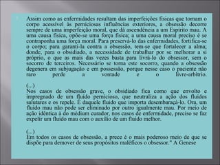  Assim como as enfermidades resultam das imperfeições físicas que tornam o
corpo acessível às perniciosas influências exteriores, a obsessão decorre
sempre de uma imperfeição moral, que dá ascendência a um Espírito mau. A
uma causa física, opõe-se uma força física; a uma causa moral preciso é se
contraponha uma força moral. Para preservá-lo das enfermidades, fortifica-se
o corpo; para garanti-la contra a obsessão, tem-se que fortalecer a alma;
donde, para o obsidiado, a necessidade de trabalhar por se melhorar a si
próprio, o que as mais das vezes basta para livrá-lo do obsessor, sem o
socorro de terceiros. Necessário se torna este socorro, quando a obsessão
degenera em subjugação e em possessão, porque nesse caso o paciente não
raro perde a vontade e o livre-arbítrio.
(...)
Nos casos de obsessão grave, o obsidiado fica como que envolto e
impregnado de um fluido pernicioso, que neutraliza a ação dos fluidos
salutares e os repele. É daquele fluido que importa desembaraçá-lo. Ora, um
fluido mau não pode ser eliminado por outro igualmente mau. Por meio de
ação idêntica à do médium curador, nos casos de enfermidade, preciso se faz
expelir um fluido mau com o auxílio de um fluido melhor.
(...)
Em todos os casos de obsessão, a prece é o mais poderoso meio de que se
dispõe para demover de seus propósitos maléficos o obsessor." A Genese
 