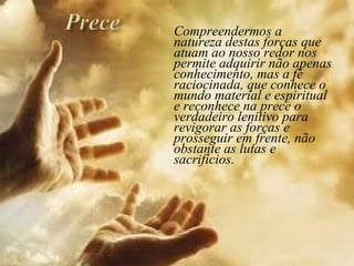  Compreendermos a
natureza destas forças que
atuam ao nosso redor nos
permite adquirir não apenas
conhecimento, mas a fé
raciocinada, que conhece o
mundo material e espiritual
e reconhece na prece o
verdadeiro lenitivo para
revigorar as forças e
prosseguir em frente, não
obstante as lutas e
sacrifícios.
 