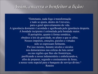"Entretanto, nada foge à transformação
e tudo se ajusta, dentro do Universo,
para o geral aproveitamento da vida.
A ignorância dormente é acordada e aguilhoada pela ignorância desperta.
A bondade incipiente é estimulada pela bondade maior.
O perispírito, quanto à forma somática,
obedece a leis de gravidade, no plano a que se afina.
Nossos impulsos, emoções, paixões e virtudes
nele se expressam fielmente.
Por isso mesmo, durante séculos e séculos
nos demoraremos nas esferas da luta carnal
ou nas regiões que lhes são fronteiriças,
purificando a nossa indumentária e embelezando-a,
afim de preparar, segundo o ensinamento de Jesus,
a nossa veste nupcial para o banquete do serviço divino.“
Roteiro
 
