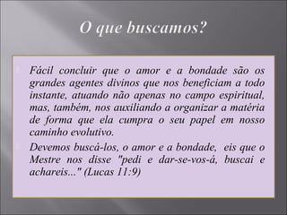  Fácil concluir que o amor e a bondade são os
grandes agentes divinos que nos beneficiam a todo
instante, atuando não apenas no campo espiritual,
mas, também, nos auxiliando a organizar a matéria
de forma que ela cumpra o seu papel em nosso
caminho evolutivo.
 Devemos buscá-los, o amor e a bondade, eis que o
Mestre nos disse "pedi e dar-se-vos-á, buscai e
achareis..." (Lucas 11:9)
 