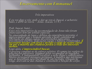 Três imperativosTrês imperativos
E eu vos digo a vós: pedi, e dar-se-vos-á; buscai, e achareis;E eu vos digo a vós: pedi, e dar-se-vos-á; buscai, e achareis;
batei, e abrir-se-vos-á. – Jesus. (Lucas, 11:9.)batei, e abrir-se-vos-á. – Jesus. (Lucas, 11:9.)
Pedi, buscai, batei…Pedi, buscai, batei…
Estes três imperativos da recomendação de Jesus não foramEstes três imperativos da recomendação de Jesus não foram
enunciados sem um sentido especial.enunciados sem um sentido especial.
No emaranhado de lutas e débitos da experiência terrestre, éNo emaranhado de lutas e débitos da experiência terrestre, é
imprescindível que o homem aprenda a pedir caminhos deimprescindível que o homem aprenda a pedir caminhos de
libertação da antiga cadeia de convenções sufocantes,libertação da antiga cadeia de convenções sufocantes,
preconceitos estéreis, dedicações vazias e hábitos cristalizados.preconceitos estéreis, dedicações vazias e hábitos cristalizados. ÉÉ
necessário desejar com força e decisão a saída do escuro cipoalnecessário desejar com força e decisão a saída do escuro cipoal
em que a maioria das criaturas perdeu a visão dos interessesem que a maioria das criaturas perdeu a visão dos interesses
eternos.eternos.
Logo após,Logo após, é imprescindível buscar.é imprescindível buscar.
A procura constitui-se de esforço seletivo. O campo jaz repleto deA procura constitui-se de esforço seletivo. O campo jaz repleto de
solicitações inferiores, algumas delas recamadas de sugestõessolicitações inferiores, algumas delas recamadas de sugestões
brilhantes. É indispensável localizar a ação digna e santificadora.brilhantes. É indispensável localizar a ação digna e santificadora.
Muitos perseguem miragens perigosas, à maneira das mariposasMuitos perseguem miragens perigosas, à maneira das mariposas
que se apaixonam pela claridade de um incêndio. Chegam deque se apaixonam pela claridade de um incêndio. Chegam de
longe, acercam-se das chamas e consomem a bênção do corpo.longe, acercam-se das chamas e consomem a bênção do corpo.
 