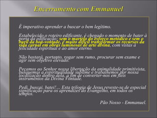 É imperativo aprender a buscar o bem legítimo.
Estabelecido o roteiro edificante, é chegado o momento de bater à
porta da edificação; sem o martelo do esforço metódico e sem o
buril da boa-vontade, é muito difícil transformar os recursos da
vida carnal em obras luminosas de arte divina, com vistas à
felicidade espiritual e ao amor eterno.
Não bastará, portanto, rogar sem rumo, procurar sem exame e
agir sem objetivo elevado.
Peçamos ao Senhor nossa libertação da animalidade primitivista,
busquemos a espiritualidade sublime e trabalhemos por nossa
localização dentro dela, a fim de converter-nos em fiéis
instrumentos da Divina Vontade.
Pedi, buscai, batei!… Esta trilogia de Jesus reveste-se de especial
significação para os aprendizes do Evangelho, em todos os
tempos.
Pão Nosso - Emmanuel.
 
