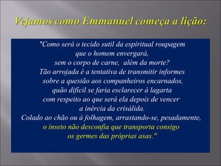 "Como será o tecido sutil da espiritual roupagem
que o homem envergará,
sem o corpo de carne, além da morte?
Tão arrojada é a tentativa de transmitir informes
sobre a questão aos companheiros encarnados,
quão difícil se faria esclarecer à lagarta
com respeito ao que será ela depois de vencer
a inércia da crisálida.
Colado ao chão ou à folhagem, arrastando-se, pesadamente,
o inseto não desconfia que transporta consigo
os germes das próprias asas."
 