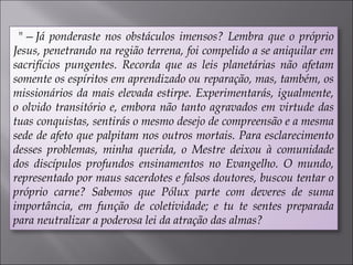 "—Já ponderaste nos obstáculos imensos? Lembra que o próprio
Jesus, penetrando na região terrena, foi compelido a se aniquilar em
sacrifícios pungentes. Recorda que as leis planetárias não afetam
somente os espíritos em aprendizado ou reparação, mas, também, os
missionários da mais elevada estirpe. Experimentarás, igualmente,
o olvido transitório e, embora não tanto agravados em virtude das
tuas conquistas, sentirás o mesmo desejo de compreensão e a mesma
sede de afeto que palpitam nos outros mortais. Para esclarecimento
desses problemas, minha querida, o Mestre deixou à comunidade
dos discípulos profundos ensinamentos no Evangelho. O mundo,
representado por maus sacerdotes e falsos doutores, buscou tentar o
próprio carne? Sabemos que Pólux parte com deveres de suma
importância, em função de coletividade; e tu te sentes preparada
para neutralizar a poderosa lei da atração das almas?
 