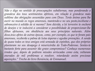 Não o digo no sentido de preocupações subalternas, mas ponderando a
grandeza dos teus sentimentos afetivos, em relação à grandeza mais
sublime das obrigações assumidas para com Deus. Terás ânimo para lhe
ouvir no mundo os rogos amorosos, mantendo-o no seu posto,incólume e
sobranceiro à solidão de si mesmo? Sem dúvida, a lei terrestre te encherá
de desejos e te induzirá a considerar a possibilidade de proporcionar-lhe
filhos afetuosos, em obediência aos seus princípios naturais. Além
disso,teus afetos de outras épocas, como, por exemplo, os que te foram pais
amorosos, receberão a palma de lutas ásperas e agudas provações. A senda
de quase todos os teus amigos está semeada de espinhos, que eles próprios
plantaram no seu desapego à misericórdia do Todo-Poderoso. Sentes-te
bastante forte para assumir tão grave compromisso? Conheço numerosos
irmãos que, depois de pedirem missões arriscadas como esta, voltaram
onerados de mil problemas a resolver, retardando assim preciosas
aquisições.“ Trecho do livro Renúncia, de Emmanuel.
 