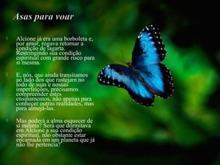  Alcíone já era uma borboleta e,
por amor, rogava retornar a
condição de lagarta.
Restringindo sua condição
espiritual com grande risco para
si mesma.
 E, nós, que ainda transitamos
ao lado dos que rastejam no
lodo de suas e nossas
imperfeições, precisamos
compreender estes
ensinamentos, não apenas para
conhecer outras realidades, mas
para almejá-las.
 Mas poderá a alma esquecer de
si mesma? Será que dormitava
em Alcíone a sua condição
espiritual, não obstante estar
encarnada em um planeta que já
não lhe pertencia?
 