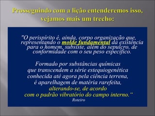 "O perispírito é, ainda, corpo organização que,
representando o molde fundamental da existência
para o homem, subsiste, além do sepulcro, de
conformidade com o seu peso específico.
Formado por substâncias químicas
que transcendem a série estequiogenética
conhecida até agora pela ciência terrena,
é aparelhagem de matéria rarefeita,
alterando-se, de acordo
com o padrão vibratório do campo interno.“
Roteiro
 