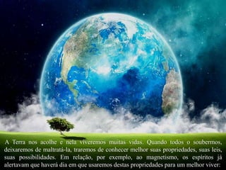 A Terra nos acolhe e nela viveremos muitas vidas. Quando todos o soubermos,
deixaremos de maltratá-la, traremos de conhecer melhor suas propriedades, suas leis,
suas possibilidades. Em relação, por exemplo, ao magnetismo, os espíritos já
alertavam que haverá dia em que usaremos destas propriedades para um melhor viver:
 