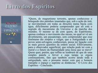  “Quem, de magnetismo terrestre, apenas conhecesse o
brinquedo dos patinhos imantados que, sob a ação do ímã,
se movimentam em todas as direções numa bacia com
água, dificilmente poderia compreender que ali está o
segredo do mecanismo do Universo e da marcha dos
mundos. O mesmo se dá com quem, do Espiritismo,
apenas conhece o movimento das mesas, no qual só vê um
divertimento, um passatempo, sem compreender que esse
fenômeno tão simples e vulgar, que a Antiguidade e até
povos semi-selvagens conheceram, possa ter ligação com
as mais graves questões da ordem social. Efetivamente,
para o observador superficial, que relação pode ter com a
moral e o futuro da Humanidade uma mesa que se move?
Quem quer, porém, que reflita se lembrará de que de uma
simples panela a ferver e cuja tampa se erguia
continuamente, fato que também ocorre desde toda a
antiguidade, saiu o possante motor com que o homem
transpõe o espaço e suprime as distâncias.” O Livro dos
Espíritos – Conclusão.
 