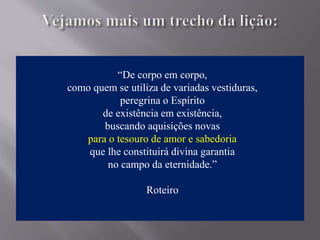 “De corpo em corpo,
como quem se utiliza de variadas vestiduras,
peregrina o Espírito
de existência em existência,
buscando aquisições novas
para o tesouro de amor e sabedoria
que lhe constituirá divina garantia
no campo da eternidade.”
Roteiro
 