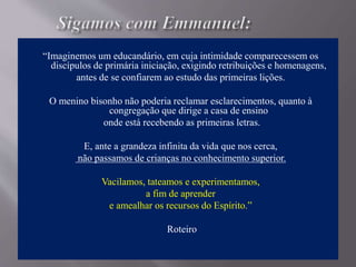 “Imaginemos um educandário, em cuja intimidade comparecessem os
discípulos de primária iniciação, exigindo retribuições e homenagens,
antes de se confiarem ao estudo das primeiras lições.
O menino bisonho não poderia reclamar esclarecimentos, quanto à
congregação que dirige a casa de ensino
onde está recebendo as primeiras letras.
E, ante a grandeza infinita da vida que nos cerca,
não passamos de crianças no conhecimento superior.
Vacilamos, tateamos e experimentamos,
a fim de aprender
e amealhar os recursos do Espírito.”
Roteiro
 