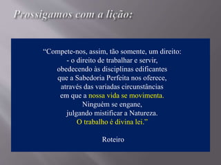 “Compete-nos, assim, tão somente, um direito:
- o direito de trabalhar e servir,
obedecendo às disciplinas edificantes
que a Sabedoria Perfeita nos oferece,
através das variadas circunstâncias
em que a nossa vida se movimenta.
Ninguém se engane,
julgando mistificar a Natureza.
O trabalho é divina lei.”
Roteiro
 
