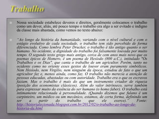  Nossa sociedade estabelece deveres e direitos, geralmente colocamos o trabalho
como um dever, aliás, até pouco tempo o trabalho era algo a ser evitado e indigno
da classe mais abastada, como vemos no texto abaixo:
 “Ao longo da história da humanidade, variando com o nível cultural e com o
estágio evolutivo de cada sociedade, o trabalho tem sido percebido de forma
diferenciada. Como lembra Peter Drucker, o trabalho é tão antigo quanto o ser
humano. No ocidente, a dignidade do trabalho foi falsamente louvada por muito
tempo. O segundo texto grego mais antigo, cerca de cem anos mais novo que os
poemas épicos de Homero, é um poema de Hesíodo (800 a.C.), intitulado "Os
Trabalhos e os Dias", que canta o trabalho de um agricultor. Porém, tanto no
ocidente como no oriente esses gestos de louvor eram puramente simbólicos.
Nem Hesíodo, nem Virgílio, nem ninguém da época, estudou de fato o que um
agricultor faz e, menos ainda, como faz. O trabalho não merecia a atenção de
pessoas educadas, abastadas ou com autoridade. Trabalho era o que os escravos
faziam. Mas o trabalho é mais do que um instrumento criador de riqueza
(posição dos economistas clássicos). Além do valor intrínseco, serve também
para expressar muito da essência do ser humano (o homo faber). O trabalho está
intimamente relacionada à personalidade. (Quando dizemos que fulano é um
carpinteiro, um médico ou um mecânico, estamos, de certa forma, definindo um
ser a partir do trabalho que ele exerce).” Fonte:
http://historialecionada.blogspot.com.br/2012/02/o-trabalho-ao-longo-da-
historia-da.html
 