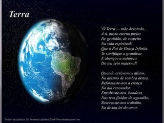 “Ó Terra — mãe devotada,
A ti, nosso eterno preito
De gratidão, de respeito
Na vida espiritual!
Que o Pai de Graça Infinita
Te santifique a grandeza
E abençoe a natureza
Do teu seio maternal!
Quando errávamos aflitos,
No abismo de sombra densa,
Reformaste-nos a crença
No dia renovador.
Envolveste-nos, bondosa,
Nos teus fluidos de agasalho,
Reservaste-nos trabalho
Na divina lei do amor.
 