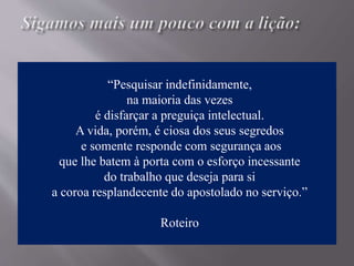 “Pesquisar indefinidamente,
na maioria das vezes
é disfarçar a preguiça intelectual.
A vida, porém, é ciosa dos seus segredos
e somente responde com segurança aos
que lhe batem à porta com o esforço incessante
do trabalho que deseja para si
a coroa resplandecente do apostolado no serviço.”
Roteiro
 