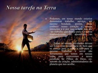  Podemos, em nosso mundo exterior
demonstrar trabalho, serviço, até
mesmo bondade, porém, Deus
conhece nosso coração e nossas
intenções e é por isso a lição nos diz
“do trabalho que deseja para si a coroa
resplandecente do apostolado no
serviço.”
 Todas as nossas atividades devem
ser feitas com consciência do bem que
se almeja para o outro e não para si
mesmo. Trabalhar e servir são
ferramentas que temos em nossas
vidas para exercermos a nossa
condição de Filhos de Deus, co-
autores da criação, administradores do
planeta que nos acolhe.
 
