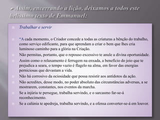  Trabalhar e servir
 “A cada momento, o Criador concede a todas as criaturas a bênção do trabalho,
como serviço edificante, para que aprendam a criar o bem que lhes cria
luminoso caminho para a glória na Criação.
 Não permitas, portanto, que o repouso excessivo te anule a divina oportunidade.
 Assim como o relaxamento é ferrugem na enxada, a benefício do joio que te
prejudica a seara, o tempo vazio é flagelo na alma, em favor das energias
perniciosas que devastam a vida.
 Não há corrosivo da ociosidade que possa resistir aos antídotos da ação.
 Não acredites, desse modo, no poder absoluto das circunstâncias adversas, a se
mostrarem, constantes, nos eventos da marcha.
 Se a injúria te persegue, trabalha servindo, e o sarcasmo far-se-á
reconhecimento.
 Se a calúnia te apedreja, trabalha servindo, e a ofensa converter-se-á em louvor.
 