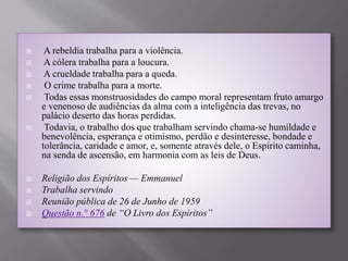  A rebeldia trabalha para a violência.
 A cólera trabalha para a loucura.
 A crueldade trabalha para a queda.
 O crime trabalha para a morte.
 Todas essas monstruosidades do campo moral representam fruto amargo
e venenoso de audiências da alma com a inteligência das trevas, no
palácio deserto das horas perdidas.
 Todavia, o trabalho dos que trabalham servindo chama-se humildade e
benevolência, esperança e otimismo, perdão e desinteresse, bondade e
tolerância, caridade e amor, e, somente através dele, o Espírito caminha,
na senda de ascensão, em harmonia com as leis de Deus.
 Religião dos Espíritos — Emmanuel
 Trabalha servindo
 Reunião pública de 26 de Junho de 1959
 Questão n.° 676 de “O Livro dos Espíritos”
 