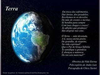 Em troca dos sofrimentos,
Das ânsias, dos pesadelos,
Recebemos-te os desvelos
De mãe de crentes e incréus.
Sê bendita para sempre
Com tuas chagas e cruzes!
Ás aflições que produzes!
São alegrias nos céus.
Ó Terra — mãe devotada,
A ti, nosso eterno preito
De gratidão, de respeito,
Na vida espiritual!
Que o Pai de Graça Infinita
Te santifique a grandeza
E abençoe a natureza
Do teu seio maternal!”
Obreiros da Vida Eterna
Pelo espírito de Andre Luiz
Psicografia de Chico Xavier
 