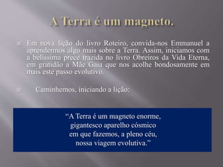  Em nova lição do livro Roteiro, convida-nos Emmanuel a
aprendermos algo mais sobre a Terra. Assim, iniciamos com
a belíssima prece trazida no livro Obreiros da Vida Eterna,
em gratidão a Mãe Gaia que nos acolhe bondosamente em
mais este passo evolutivo.
 Caminhemos, iniciando a lição:
“A Terra é um magneto enorme,
gigantesco aparelho cósmico
em que fazemos, a pleno céu,
nossa viagem evolutiva.”
 