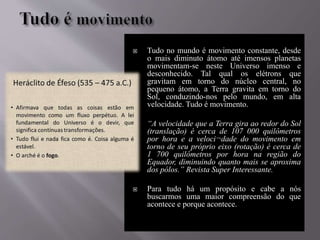  Tudo no mundo é movimento constante, desde
o mais diminuto átomo até imensos planetas
movimentam-se neste Universo imenso e
desconhecido. Tal qual os elétrons que
gravitam em torno do núcleo central, no
pequeno átomo, a Terra gravita em torno do
Sol, conduzindo-nos pelo mundo, em alta
velocidade. Tudo é movimento.
 “A velocidade que a Terra gira ao redor do Sol
(translação) é cerca de 107 000 quilômetros
por hora e a veloci¬dade do movimento em
torno de seu próprio eixo (rotação) é cerca de
1 700 quilômetros por hora na região do
Equador, diminuindo quanto mais se aproxima
dos pólos.” Revista Super Interessante.
 Para tudo há um propósito e cabe a nós
buscarmos uma maior compreensão do que
acontece e porque acontece.
 