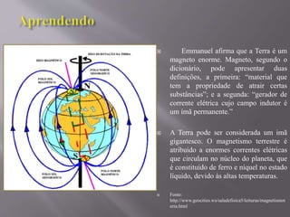  Emmanuel afirma que a Terra é um
magneto enorme. Magneto, segundo o
dicionário, pode apresentar duas
definições, a primeira: “material que
tem a propriedade de atrair certas
substâncias”; e a segunda: “gerador de
corrente elétrica cujo campo indutor é
um ímã permanente.”
 A Terra pode ser considerada um imã
gigantesco. O magnetismo terrestre é
atribuído a enormes correntes elétricas
que circulam no núcleo do planeta, que
é constituído de ferro e níquel no estado
líquido, devido às altas temperaturas.
 Fonte:
http://www.geocities.ws/saladefisica5/leituras/magnetismot
erra.html
 