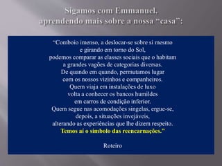 “Comboio imenso, a deslocar-se sobre si mesmo
e girando em torno do Sol,
podemos comparar as classes sociais que o habitam
a grandes vagões de categorias diversas.
De quando em quando, permutamos lugar
com os nossos vizinhos e companheiros.
Quem viaja em instalações de luxo
volta a conhecer os bancos humildes
em carros de condição inferior.
Quem segue nas acomodações singelas, ergue-se,
depois, a situações invejáveis,
alterando as experiências que lhe dizem respeito.
Temos aí o símbolo das reencarnações.”
Roteiro
 
