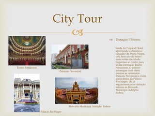  
 Duração: 03 horas; 
Saída do Tropical Hotel 
apreciando o charmoso 
calçadão da Ponta Negra, 
orla beira rio do bairro 
mais nobre da cidade. 
Seguimos ao centro para 
visita interna ao Teatro 
Amazonas. O passeio 
prossegue com visita 
interna ao centenário 
Palacete Provincial e visita 
panorâmica ao Palácio 
Rio Negro. De lá 
seguiremos para visitação 
interna ao Mercado 
Municipal Adolpho 
Lisboa. 
City Tour 
Teatro Amazonas 
Palacete Provincial 
Palácio Rio Negro 
Mercado Municipal Adolpho Lisboa 
 