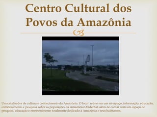 Centro Cultural dos 
Povos da Amazônia 
 
Um catalisador de cultura e conhecimento da Amazônia. O local reúne em um só espaço, informação, educação, 
entretenimento e pesquisa sobre as populações da Amazônia Ocidental, além de contar com um espaço de 
pesquisa, educação e entretenimento totalmente dedicado à Amazônia e seus habitantes. 
 