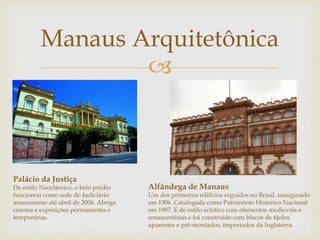 Manaus Arquitetônica 
 
Palácio da Justiça 
De estilo Neoclássico, o belo prédio 
funcionou como sede do Judiciário 
amazonense até abril de 2006. Abriga 
cinema e exposições permanentes e 
temporárias. 
Alfândega de Manaus 
Um dos primeiros edifícios erguidos no Brasil, inaugurado 
em 1906. Catalogada como Patrimônio Histórico Nacional 
em 1987. É de estilo eclético com elementos medievais e 
renascentistas e foi construído com blocos de tijolos 
aparentes e pré-montados, importados da Inglaterra. 
 