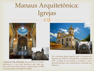 Manaus Arquitetônica: 
Igrejas 
 
A Igreja de São Sebastião está próxima ao Teatro 
Amazonas e é um local pitoresco, que salta aos 
olhos pela decoração interna. A igreja data de 1888 
e possui grande variedade de estilos. 
Foi a primeira igreja erguida após a fundação de 
Manaus em 1695 por missionários carmelitas. Em 
1877, a igreja foi ascendida à catedral e foi a 
primeira grande obra arquitetônica realizada em 
Manaus. 
 