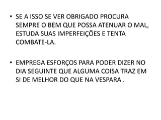 • SE A ISSO SE VER OBRIGADO PROCURA
SEMPRE O BEM QUE POSSA ATENUAR O MAL,
ESTUDA SUAS IMPERFEIÇÕES E TENTA
COMBATE-LA.
• EMPREGA ESFORÇOS PARA PODER DIZER NO
DIA SEGUINTE QUE ALGUMA COISA TRAZ EM
SI DE MELHOR DO QUE NA VESPARA .
 