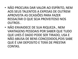 • NÃO PROCURA DAR VALOR AO ESPÍRITO, NEM
AOS SEUS TALENTOS A EXPESAS DE OUTREM
APROVEITA AS OCASIÕES PARA FAZER
RESSALTAR O QUE SEJA PROVEITOSO NOS
OUTROS .
• NÃO ENVAIDECE DE SUA RIQUEZA , NEM
VANTAGENS PESSOAIS POR SABER QUE TUDO
QUE LHES É DADO PODE SER TIRADO, USA E
NÃO ABUSA DE BENS CONCEDIDOS,POIS SABE
QUE É UM DEPOSITO E TERÁ DE PRESTAR
CONTAS.
 