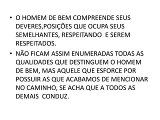 • O HOMEM DE BEM COMPREENDE SEUS
DEVERES,POSIÇÕES QUE OCUPA SEUS
SEMELHANTES, RESPEITANDO E SEREM
RESPEITADOS.
• NÃO FICAM ASSIM ENUMERADAS TODAS AS
QUALIDADES QUE DESTINGUEM O HOMEM
DE BEM, MAS AQUELE QUE ESFORCE POR
POSSUIR AS QUE ACABAMOS DE MENCIONAR
NO CAMINHO, SE ACHA QUE A TODOS AS
DEMAIS CONDUZ.
 