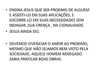 • ENSINA JESUS QUE SER PROXIMO DE ALGUEM
E ASSISTI-LO EM SUAS APLICAÇÕES, E
SOCORRE-LO EM SUAS NECESSIDADES SEM
INDAGAR ,SUA CRENÇA , NA CIONALIDADE.
• JESUS AINDA DIZ:
• DEVEMOS VIVENCIAR O AMOR AO PROXIMO,
MESMO QUE NÃO SEJAMOS BEM VISTO PELA
SOCIEDADE, AQUELE HOMEM RENEGADO
SABIA PRATICAR BOAS OBRAS.
 