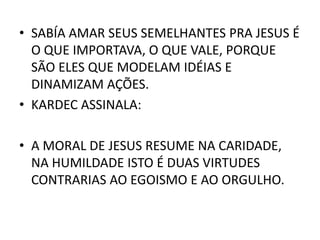 • SABÍA AMAR SEUS SEMELHANTES PRA JESUS É
O QUE IMPORTAVA, O QUE VALE, PORQUE
SÃO ELES QUE MODELAM IDÉIAS E
DINAMIZAM AÇÕES.
• KARDEC ASSINALA:
• A MORAL DE JESUS RESUME NA CARIDADE,
NA HUMILDADE ISTO É DUAS VIRTUDES
CONTRARIAS AO EGOISMO E AO ORGULHO.
 