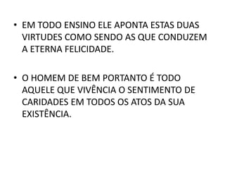 • EM TODO ENSINO ELE APONTA ESTAS DUAS
VIRTUDES COMO SENDO AS QUE CONDUZEM
A ETERNA FELICIDADE.
• O HOMEM DE BEM PORTANTO É TODO
AQUELE QUE VIVÊNCIA O SENTIMENTO DE
CARIDADES EM TODOS OS ATOS DA SUA
EXISTÊNCIA.
 