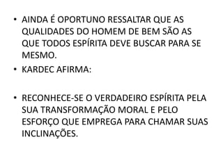 • AINDA É OPORTUNO RESSALTAR QUE AS
QUALIDADES DO HOMEM DE BEM SÃO AS
QUE TODOS ESPÍRITA DEVE BUSCAR PARA SE
MESMO.
• KARDEC AFIRMA:
• RECONHECE-SE O VERDADEIRO ESPÍRITA PELA
SUA TRANSFORMAÇÃO MORAL E PELO
ESFORÇO QUE EMPREGA PARA CHAMAR SUAS
INCLINAÇÕES.
 