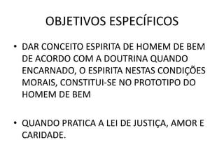 OBJETIVOS ESPECÍFICOS
• DAR CONCEITO ESPIRITA DE HOMEM DE BEM
DE ACORDO COM A DOUTRINA QUANDO
ENCARNADO, O ESPIRITA NESTAS CONDIÇÕES
MORAIS, CONSTITUI-SE NO PROTOTIPO DO
HOMEM DE BEM
• QUANDO PRATICA A LEI DE JUSTIÇA, AMOR E
CARIDADE.
 