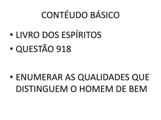 CONTÉUDO BÁSICO
• LIVRO DOS ESPÍRITOS
• QUESTÃO 918
• ENUMERAR AS QUALIDADES QUE
DISTINGUEM O HOMEM DE BEM
 