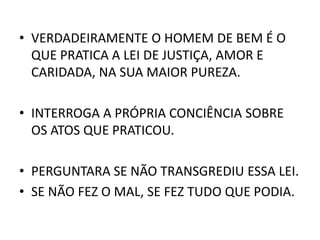 • VERDADEIRAMENTE O HOMEM DE BEM É O
QUE PRATICA A LEI DE JUSTIÇA, AMOR E
CARIDADA, NA SUA MAIOR PUREZA.
• INTERROGA A PRÓPRIA CONCIÊNCIA SOBRE
OS ATOS QUE PRATICOU.
• PERGUNTARA SE NÃO TRANSGREDIU ESSA LEI.
• SE NÃO FEZ O MAL, SE FEZ TUDO QUE PODIA.
 
