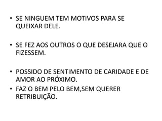 • SE NINGUEM TEM MOTIVOS PARA SE
QUEIXAR DELE.
• SE FEZ AOS OUTROS O QUE DESEJARA QUE O
FIZESSEM.
• POSSIDO DE SENTIMENTO DE CARIDADE E DE
AMOR AO PRÓXIMO.
• FAZ O BEM PELO BEM,SEM QUERER
RETRIBUIÇÃO.
 