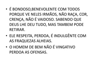 • É BONDOSO,BENEVOLENTE COM TODOS
PORQUE VE NELES IRMÃOS, NÃO RAÇA, COR,
CRENÇA, NÃO É VAIDOSO. SABENDO QUE
DEUS LHE DEU TUDO, MAS TAMBEM PODE
RETIRAR.
• ELE RESPEITA, PERDOA, É INDULGÊNTE COM
AS FRAQUEZAS ALHEIAS.
• O HOMEM DE BEM NÃO É VINGATIVO
PERDOA AS OFENSAS.
 