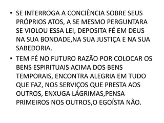 • SE INTERROGA A CONCIÊNCIA SOBRE SEUS
PRÓPRIOS ATOS, A SE MESMO PERGUNTARA
SE VIOLOU ESSA LEI, DEPOSITA FÉ EM DEUS
NA SUA BONDADE,NA SUA JUSTIÇA E NA SUA
SABEDORIA.
• TEM FÉ NO FUTURO RAZÃO POR COLOCAR OS
BENS ESPIRITUAIS ACIMA DOS BENS
TEMPORAIS, ENCONTRA ALEGRIA EM TUDO
QUE FAZ, NOS SERVIÇOS QUE PRESTA AOS
OUTROS, ENXUGA LÁGRIMAS,PENSA
PRIMEIROS NOS OUTROS,O EGOÍSTA NÃO.
 
