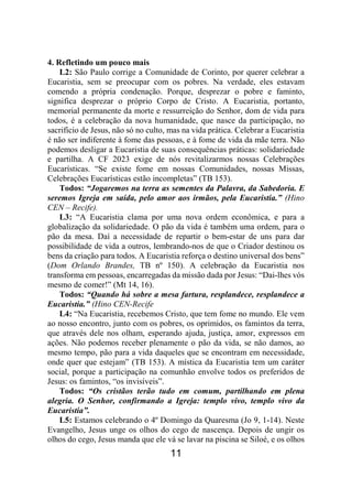 11
4. Refletindo um pouco mais
L2: São Paulo corrige a Comunidade de Corinto, por querer celebrar a
Eucaristia, sem se preocupar com os pobres. Na verdade, eles estavam
comendo a própria condenação. Porque, desprezar o pobre e faminto,
significa desprezar o próprio Corpo de Cristo. A Eucaristia, portanto,
memorial permanente da morte e ressurreição do Senhor, dom de vida para
todos, é a celebração da nova humanidade, que nasce da participação, no
sacrifício de Jesus, não só no culto, mas na vida prática. Celebrar a Eucaristia
é não ser indiferente à fome das pessoas, e à fome de vida da mãe terra. Não
podemos desligar a Eucaristia de suas consequências práticas: solidariedade
e partilha. A CF 2023 exige de nós revitalizarmos nossas Celebrações
Eucarísticas. “Se existe fome em nossas Comunidades, nossas Missas,
Celebrações Eucarísticas estão incompletas” (TB 153).
Todos: “Jogaremos na terra as sementes da Palavra, da Sabedoria. E
seremos Igreja em saída, pelo amor aos irmãos, pela Eucaristia.” (Hino
CEN – Recife).
L3: “A Eucaristia clama por uma nova ordem econômica, e para a
globalização da solidariedade. O pão da vida é também uma ordem, para o
pão da mesa. Daí a necessidade de repartir o bem-estar de uns para dar
possibilidade de vida a outros, lembrando-nos de que o Criador destinou os
bens da criação para todos. A Eucaristia reforça o destino universal dos bens”
(Dom Orlando Brandes, TB nº 150). A celebração da Eucaristia nos
transforma em pessoas, encarregadas da missão dada por Jesus: “Dai-lhes vós
mesmo de comer!” (Mt 14, 16).
Todos: “Quando há sobre a mesa fartura, resplandece, resplandece a
Eucaristia.” (Hino CEN-Recife
L4: “Na Eucaristia, recebemos Cristo, que tem fome no mundo. Ele vem
ao nosso encontro, junto com os pobres, os oprimidos, os famintos da terra,
que através dele nos olham, esperando ajuda, justiça, amor, expressos em
ações. Não podemos receber plenamente o pão da vida, se não damos, ao
mesmo tempo, pão para a vida daqueles que se encontram em necessidade,
onde quer que estejam” (TB 153). A mística da Eucaristia tem um caráter
social, porque a participação na comunhão envolve todos os preferidos de
Jesus: os famintos, “os invisíveis”.
Todos: “Os cristãos terão tudo em comum, partilhando em plena
alegria. O Senhor, confirmando a Igreja: templo vivo, templo vivo da
Eucaristia”.
L5: Estamos celebrando o 4º Domingo da Quaresma (Jo 9, 1-14). Neste
Evangelho, Jesus unge os olhos do cego de nascença. Depois de ungir os
olhos do cego, Jesus manda que ele vá se lavar na piscina se Siloé, e os olhos
 