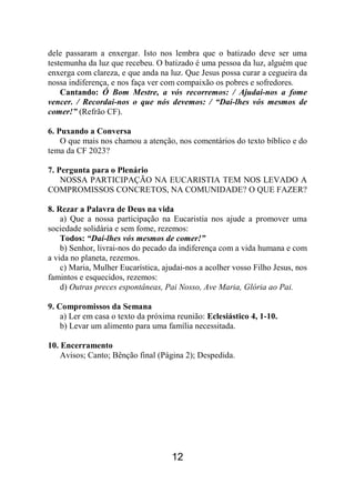 12
dele passaram a enxergar. Isto nos lembra que o batizado deve ser uma
testemunha da luz que recebeu. O batizado é uma pessoa da luz, alguém que
enxerga com clareza, e que anda na luz. Que Jesus possa curar a cegueira da
nossa indiferença, e nos faça ver com compaixão os pobres e sofredores.
Cantando: Ó Bom Mestre, a vós recorremos: / Ajudai-nos a fome
vencer. / Recordai-nos o que nós devemos: / “Dai-lhes vós mesmos de
comer!” (Refrão CF).
6. Puxando a Conversa
O que mais nos chamou a atenção, nos comentários do texto bíblico e do
tema da CF 2023?
7. Pergunta para o Plenário
NOSSA PARTICIPAÇÃO NA EUCARISTIA TEM NOS LEVADO A
COMPROMISSOS CONCRETOS, NA COMUNIDADE? O QUE FAZER?
8. Rezar a Palavra de Deus na vida
a) Que a nossa participação na Eucaristia nos ajude a promover uma
sociedade solidária e sem fome, rezemos:
Todos: “Dai-lhes vós mesmos de comer!”
b) Senhor, livrai-nos do pecado da indiferença com a vida humana e com
a vida no planeta, rezemos.
c) Maria, Mulher Eucarística, ajudai-nos a acolher vosso Filho Jesus, nos
famintos e esquecidos, rezemos:
d) Outras preces espontâneas, Pai Nosso, Ave Maria, Glória ao Pai.
9. Compromissos da Semana
a) Ler em casa o texto da próxima reunião: Eclesiástico 4, 1-10.
b) Levar um alimento para uma família necessitada.
10. Encerramento
Avisos; Canto; Bênção final (Página 2); Despedida.
 