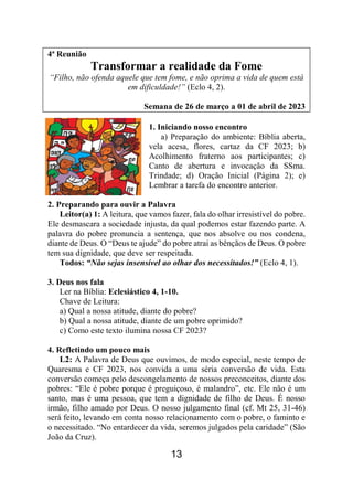 13
4ª Reunião
Transformar a realidade da Fome
“Filho, não ofenda aquele que tem fome, e não oprima a vida de quem está
em dificuldade!” (Eclo 4, 2).
Semana de 26 de março a 01 de abril de 2023
1. Iniciando nosso encontro
a) Preparação do ambiente: Bíblia aberta,
vela acesa, flores, cartaz da CF 2023; b)
Acolhimento fraterno aos participantes; c)
Canto de abertura e invocação da SSma.
Trindade; d) Oração Inicial (Página 2); e)
Lembrar a tarefa do encontro anterior.
2. Preparando para ouvir a Palavra
Leitor(a) 1: A leitura, que vamos fazer, fala do olhar irresistível do pobre.
Ele desmascara a sociedade injusta, da qual podemos estar fazendo parte. A
palavra do pobre pronuncia a sentença, que nos absolve ou nos condena,
diante de Deus. O “Deus te ajude” do pobre atrai as bênçãos de Deus. O pobre
tem sua dignidade, que deve ser respeitada.
Todos: “Não sejas insensível ao olhar dos necessitados!” (Eclo 4, 1).
3. Deus nos fala
Ler na Bíblia: Eclesiástico 4, 1-10.
Chave de Leitura:
a) Qual a nossa atitude, diante do pobre?
b) Qual a nossa atitude, diante de um pobre oprimido?
c) Como este texto ilumina nossa CF 2023?
4. Refletindo um pouco mais
L2: A Palavra de Deus que ouvimos, de modo especial, neste tempo de
Quaresma e CF 2023, nos convida a uma séria conversão de vida. Esta
conversão começa pelo descongelamento de nossos preconceitos, diante dos
pobres: “Ele é pobre porque é preguiçoso, é malandro”, etc. Ele não é um
santo, mas é uma pessoa, que tem a dignidade de filho de Deus. É nosso
irmão, filho amado por Deus. O nosso julgamento final (cf. Mt 25, 31-46)
será feito, levando em conta nosso relacionamento com o pobre, o faminto e
o necessitado. “No entardecer da vida, seremos julgados pela caridade” (São
João da Cruz).
 