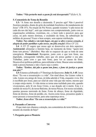14
Todos: “Não perturbe mais a quem já está desesperado!” (Eclo 4, 3).
5. Comentário do Tema da Reunião
L3: “A fome nos desafia e desinstala. É preciso agir! Não é possível
ficarmos parados, diante do grito da realidade brasileira e do mandamento de
Jesus” (TB 157). Na oração do Pai Nosso, quando rezamos “o pão nosso de
cada dia nos dai hoje”, será que estamos nos comprometendo, junto com as
organizações solidárias, vicentinas, etc., a fazer todo o possível, para que
cesse, ou pelo menos diminua, o escândalo da fome, da subnutrição de
milhões de pessoas? Fazer o bem sempre, sem esperar retribuição.
Todos: Nas cidades e em todo lugar, em que se abre o nosso coração, à
alegria de poder partilhar o pão nosso, em feliz oração! (Hino CF 23).
L4: A CF 23 sugere que nosso agir se desenvolva em dois aspectos:
Assistencial: alimentar o faminto hoje, no momento da fome: “quem tem
fome tem pressa.” (Betinho). Mas não se esquecer de que se trata de uma
emergência. Promocional: Recuperar, junto com o que tem fome, sua
dignidade, conseguindo trabalho, para que ele possa ganhar o seu pão.
Trabalhar, junto com o que tem fome, para ver as causas da fome.
Desenvolver políticas públicas, para enfrentar a fome. Buscar uma sociedade,
onde a pessoa humana e não o lucro seja o centro.
Todos: “Senhor, dai pão a quem tem fome, e fome de justiça a quem
tem pão!”
L5: Estamos celebrando o 5º Domingo da Quaresma: João 11, 1-45. Jesus
disse: “Eu sou a ressurreição e a vida”. Em sinal disso, faz Lázaro voltar à
vida. Lázaro era amigo de Jesus, já tinha aderido à Vida, enquanto vivia. Ele
é escolhido por Jesus, para ser sinal de uma vida que não morre, mesmo que
o corpo esteja morto. A vida eterna se torna uma realidade para nós, quando
vivenciamos, pela fé em Jesus Cristo, a sua doação até à morte. Este é o
sentido de nossa Fé, de nosso Batismo, de nossa Páscoa. Em nossa sociedade,
quantas pessoas morrendo de fome. Fome de abraço, fome de dignidade,
fome de direitos, fome de perdão, etc. Assim como Jesus, possamos ajudar a
essas pessoas a ressuscitarem, para uma esperança nova.
Todos: Jesus disse “Eu sou a ressurreição e a vida!”
6. Puxando a Conversa
O que mais nos chamou a atenção, nos comentários do texto bíblico, e no
assunto da reunião de hoje?
7. Pergunta para o Plenário
 